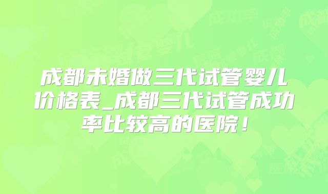 成都未婚做三代试管婴儿价格表_成都三代试管成功率比较高的医院！