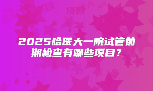 2025哈医大一院试管前期检查有哪些项目？
