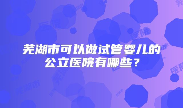 芜湖市可以做试管婴儿的公立医院有哪些？