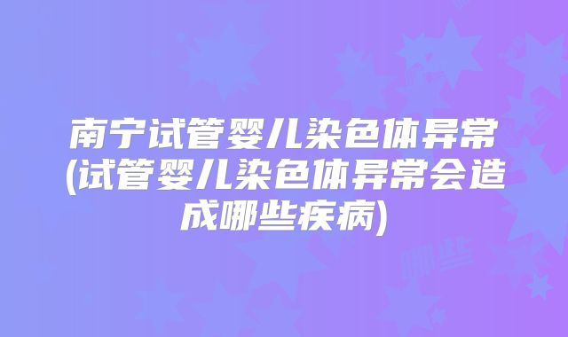 南宁试管婴儿染色体异常(试管婴儿染色体异常会造成哪些疾病)