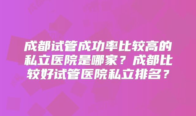 成都试管成功率比较高的私立医院是哪家？成都比较好试管医院私立排名？