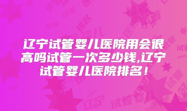 辽宁试管婴儿医院用会很高吗试管一次多少钱,辽宁试管婴儿医院排名!