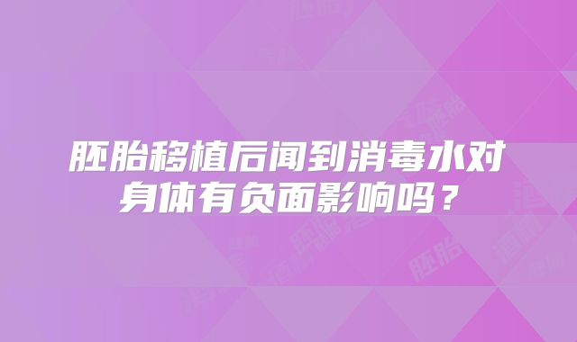 胚胎移植后闻到消毒水对身体有负面影响吗？