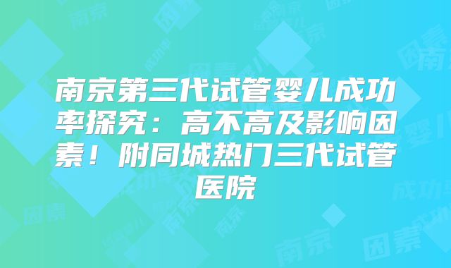 南京第三代试管婴儿成功率探究:高不高及影响因素!附同城热门三代试管医院