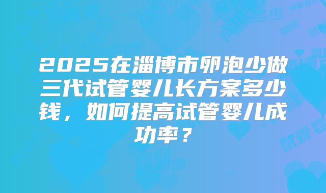 2025在淄博市卵泡少做三代试管婴儿长方案多少钱,如何提高试管婴儿成功率?