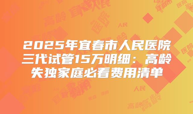 2025年宜春市人民医院三代试管15万明细：高龄失独家庭必看费用清单