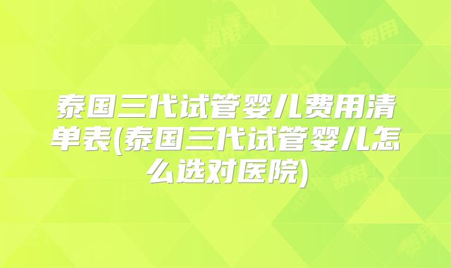 泰国三代试管婴儿费用清单表(泰国三代试管婴儿怎么选对医院)