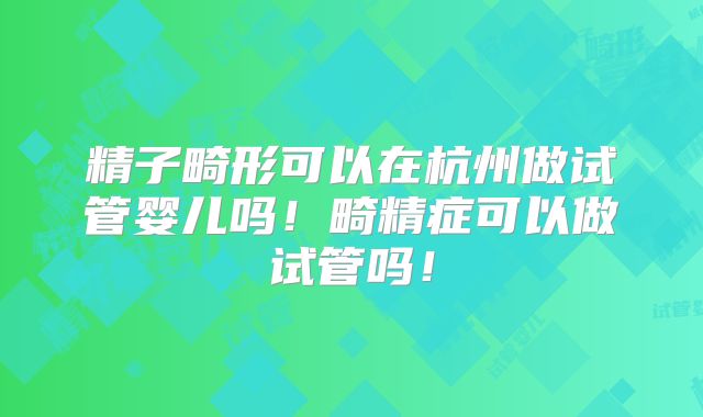 精子畸形可以在杭州做试管婴儿吗!畸精症可以做试管吗!