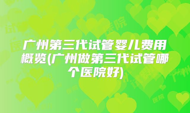 广州第三代试管婴儿费用概览(广州做第三代试管哪个医院好)