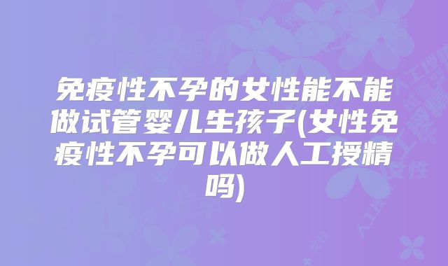 免疫性不孕的女性能不能做试管婴儿生孩子(女性免疫性不孕可以做人工授精吗)
