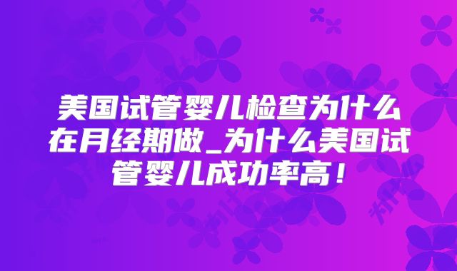 美国试管婴儿检查为什么在月经期做_为什么美国试管婴儿成功率高！