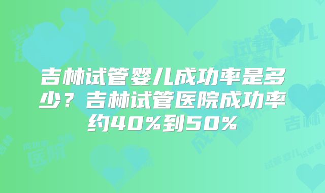 吉林试管婴儿成功率是多少？吉林试管医院成功率约40%到50%