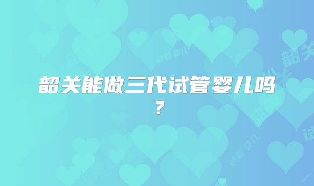 韶关能做三代试管婴儿吗？