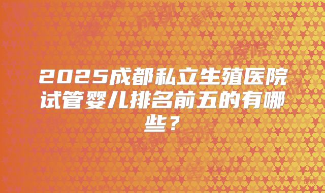 2025成都私立生殖医院试管婴儿排名前五的有哪些?