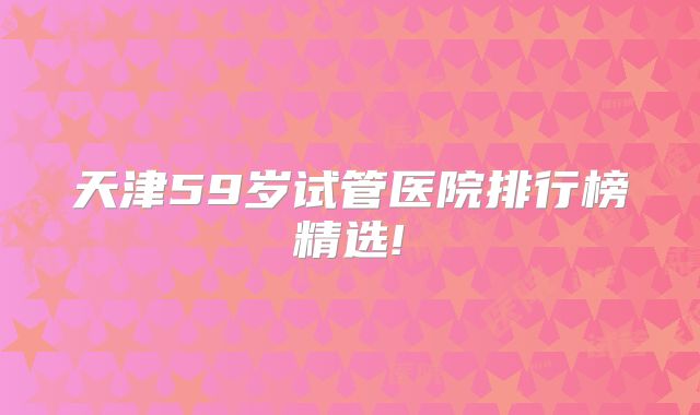 天津59岁试管医院排行榜精选!
