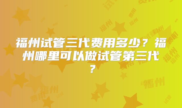 福州试管三代费用多少?福州哪里可以做试管第三代?