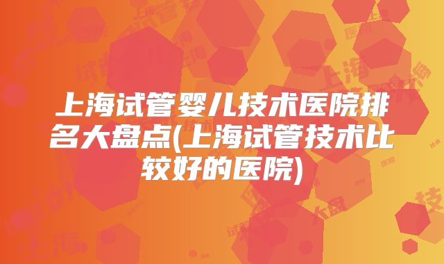 上海试管婴儿技术医院排名大盘点(上海试管技术比较好的医院)