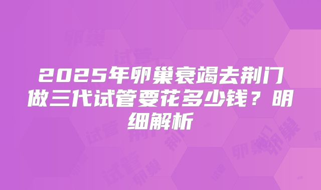 2025年卵巢衰竭去荆门做三代试管要花多少钱?明细解析