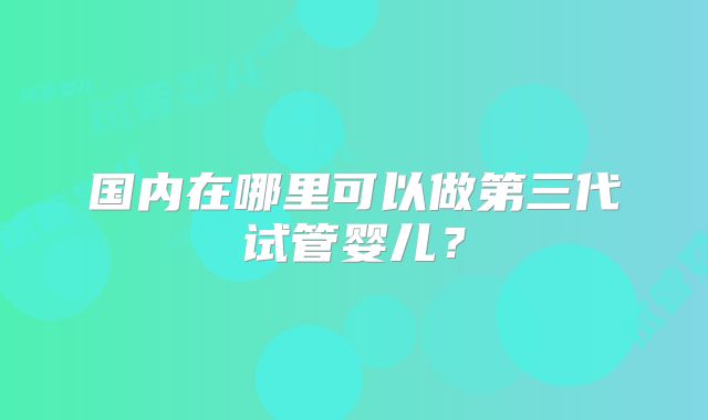 国内在哪里可以做第三代试管婴儿?
