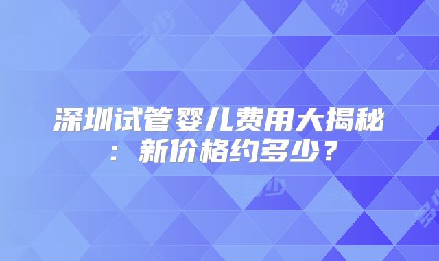 深圳试管婴儿费用大揭秘:新价格约多少?