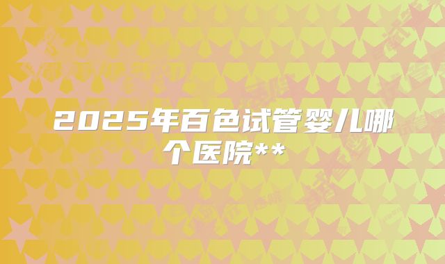 2025年百色试管婴儿哪个医院**