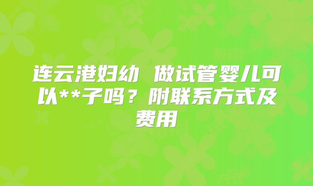 连云港妇幼 做试管婴儿可以**子吗？附联系方式及费用