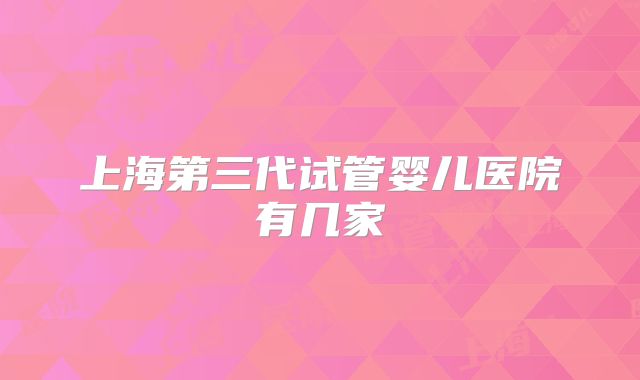 上海第三代试管婴儿医院有几家