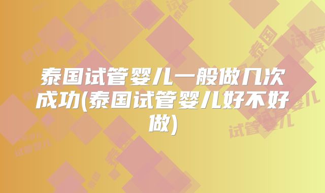 泰国试管婴儿一般做几次成功(泰国试管婴儿好不好做)