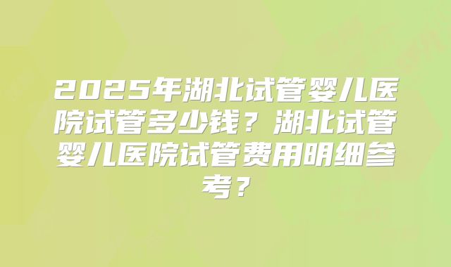 2025年湖北试管婴儿医院试管多少钱？湖北试管婴儿医院试管费用明细参考？