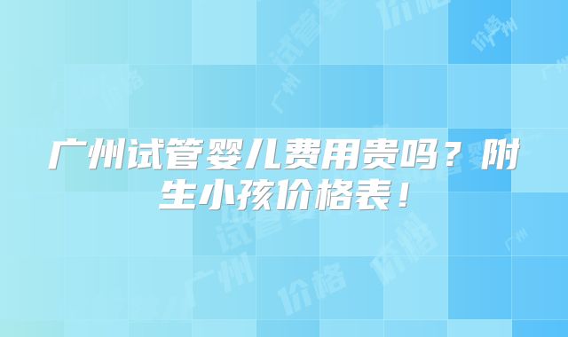 广州试管婴儿费用贵吗？附生小孩价格表！