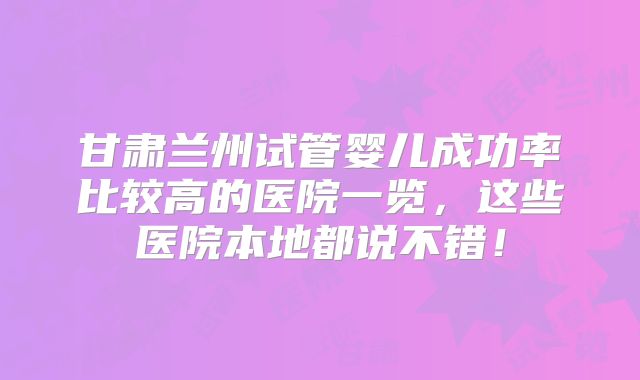 甘肃兰州试管婴儿成功率比较高的医院一览，这些医院本地都说不错！