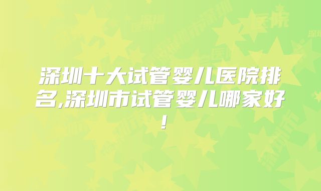 深圳十大试管婴儿医院排名,深圳市试管婴儿哪家好!