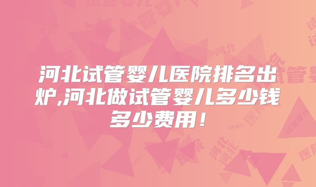 河北试管婴儿医院排名出炉,河北做试管婴儿多少钱多少费用！