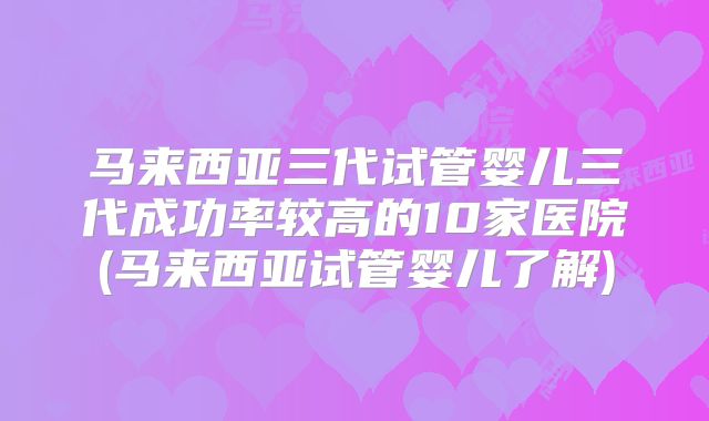 马来西亚三代试管婴儿三代成功率较高的10家医院(马来西亚试管婴儿了解)