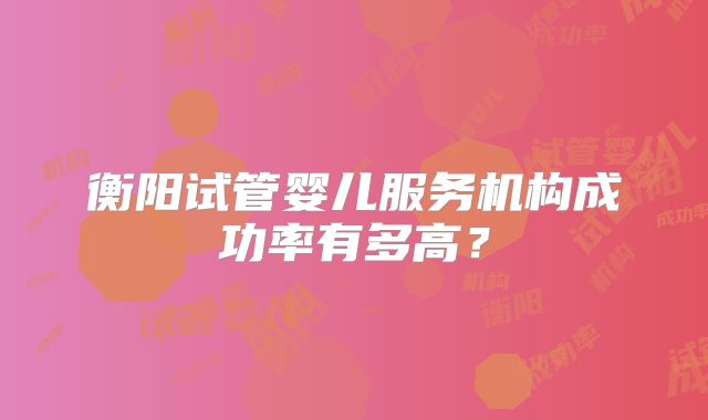 衡阳试管婴儿服务机构成功率有多高？