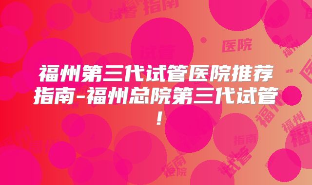 福州第三代试管医院推荐指南-福州总院第三代试管！