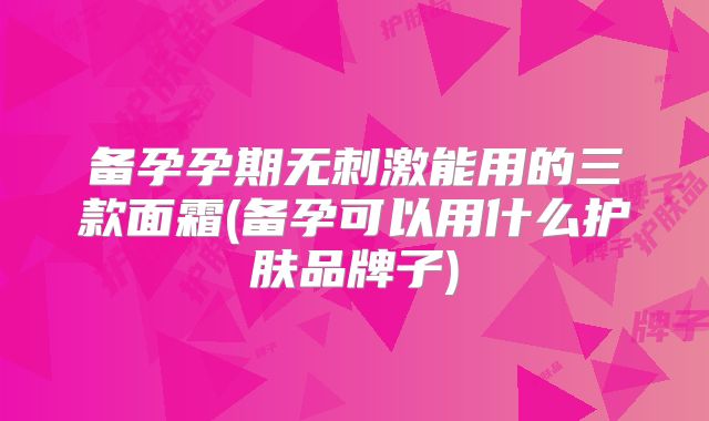 备孕孕期无刺激能用的三款面霜(备孕可以用什么护肤品牌子)