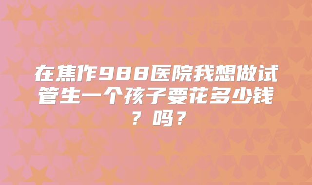 在焦作988医院我想做试管生一个孩子要花多少钱？吗？