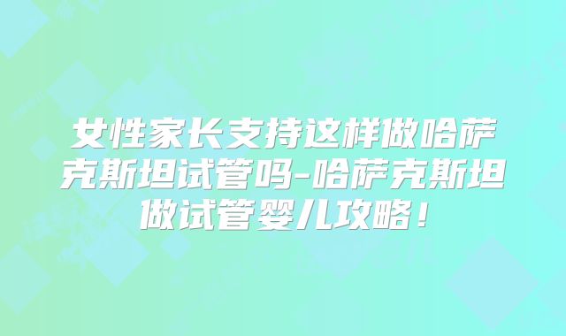 女性家长支持这样做哈萨克斯坦试管吗-哈萨克斯坦做试管婴儿攻略！