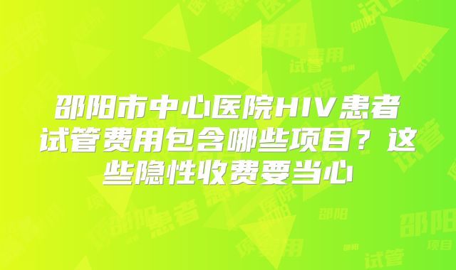 邵阳市中心医院HIV患者试管费用包含哪些项目？这些隐性收费要当心