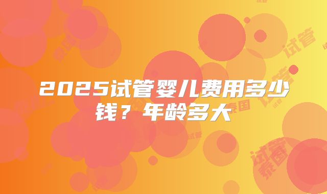 2025试管婴儿费用多少钱？年龄多大