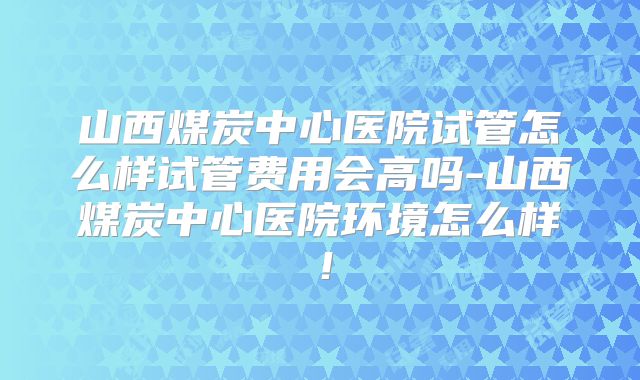 山西煤炭中心医院试管怎么样试管费用会高吗-山西煤炭中心医院环境怎么样！