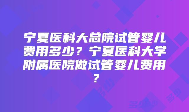 宁夏医科大总院试管婴儿费用多少?宁夏医科大学附属医院做试管婴儿费用?