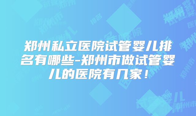 郑州私立医院试管婴儿排名有哪些-郑州市做试管婴儿的医院有几家!
