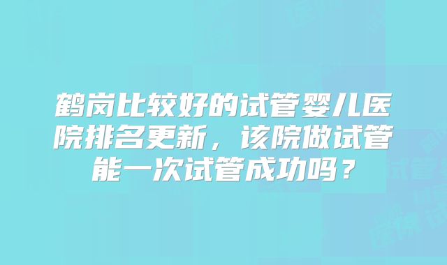 鹤岗比较好的试管婴儿医院排名更新，该院做试管能一次试管成功吗？