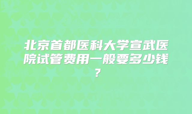 北京首都医科大学宣武医院试管费用一般要多少钱?