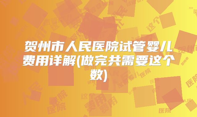贺州市人民医院试管婴儿费用详解(做完共需要这个数)