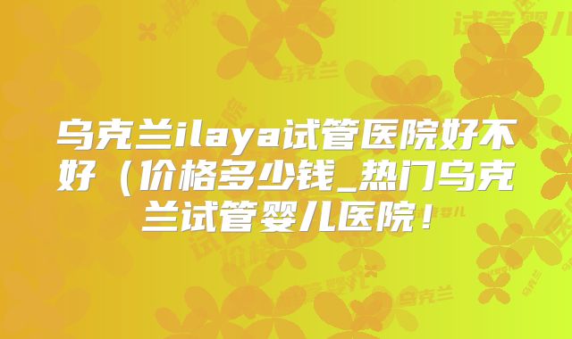 乌克兰ilaya试管医院好不好（价格多少钱_热门乌克兰试管婴儿医院！