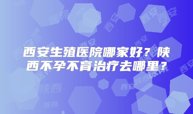西安生殖医院哪家好？陕西不孕不育治疗去哪里？