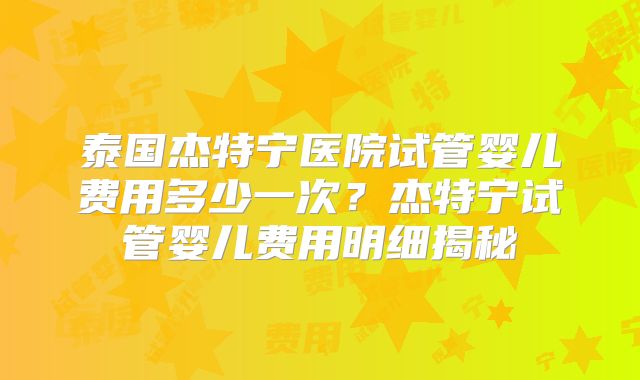 泰国杰特宁医院试管婴儿费用多少一次?杰特宁试管婴儿费用明细揭秘